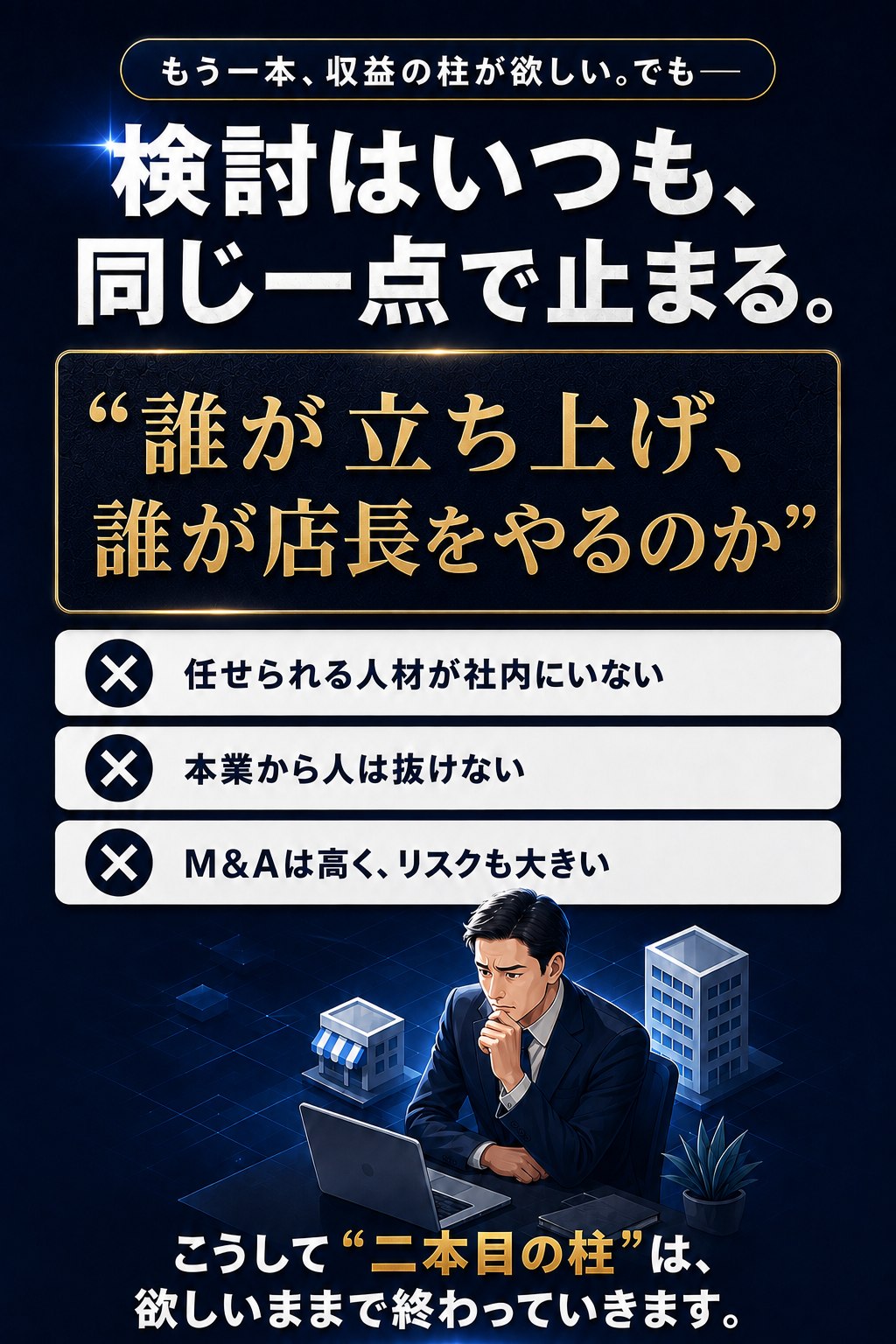 もう一本、収益の柱が欲しい。でも、検討はいつも、同じ一点で止まる。「誰が立ち上げ、誰が店長をやるのか」。任せられる人材が社内にいない。本業から人は抜けない。M&Aは高く、リスクも大きい。こうして二本目の柱は、欲しいままで終わっていきます。