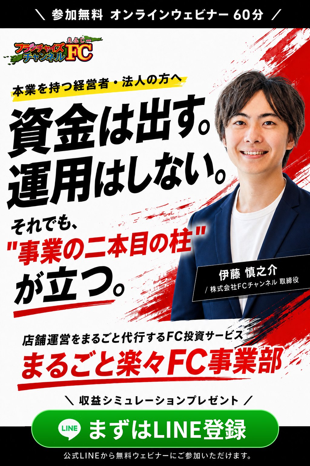 参加無料オンラインウェビナー60分。本業を持つ経営者・法人の方へ。資金は出す。運用はしない。それでも、事業の二本目の柱が立つ。伊藤慎之介（株式会社FCチャンネル取締役）。店舗運営をまるごと代行するFC投資サービス、まるごと楽々FC事業部。収益シミュレーションプレゼント。まずはLINE登録。公式LINEから無料ウェビナーにご参加いただけます。