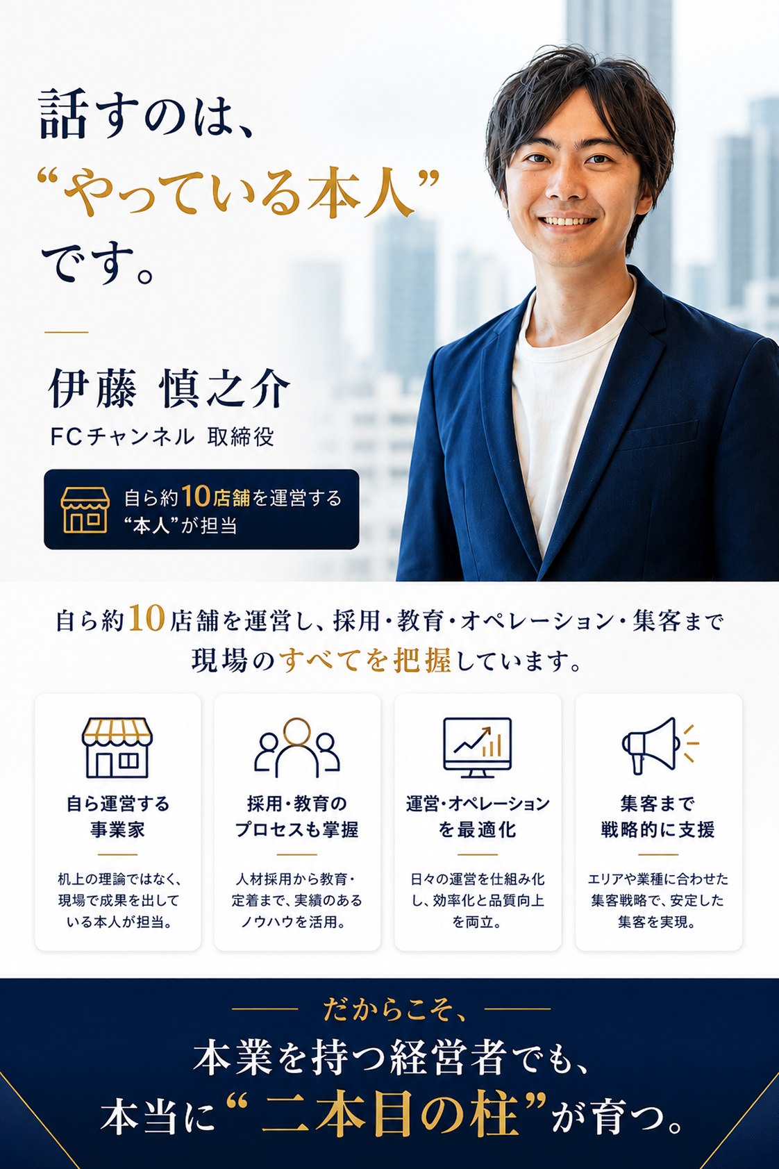 話すのは、「やっている本人」です。伊藤慎之介（FCチャンネル取締役）。自ら約10店舗を運営する本人が担当。自ら約10店舗を運営し、採用・教育・オペレーション・集客まで現場のすべてを把握しています。自ら運営する事業家：机上の理論ではなく、現場で成果を出している本人が担当。採用・教育のプロセスも掌握：人材採用から教育・定着まで、実績のあるノウハウを活用。運営・オペレーションを最適化：日々の運営を仕組み化し、効率化と品質向上を両立。集客まで戦略的に支援：エリアや業種に合わせた集客戦略で、安定した集客を実現。だからこそ、本業を持つ経営者でも、本当に「二本目の柱」が育つ。